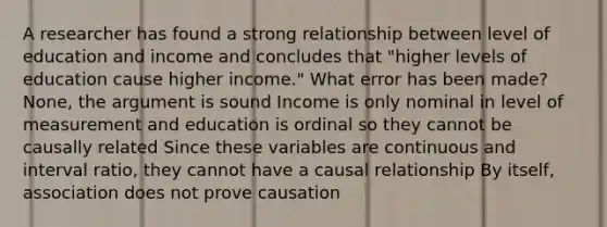 A researcher has found a strong relationship between level of education and income and concludes that "higher levels of education cause higher income." What error has been made? None, the argument is sound Income is only nominal in level of measurement and education is ordinal so they cannot be causally related Since these variables are continuous and interval ratio, they cannot have a causal relationship By itself, association does not prove causation