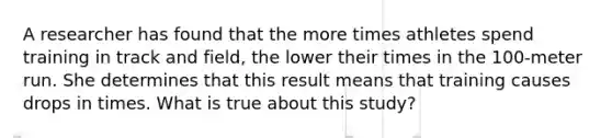 A researcher has found that the more times athletes spend training in track and field, the lower their times in the 100-meter run. She determines that this result means that training causes drops in times. What is true about this study?