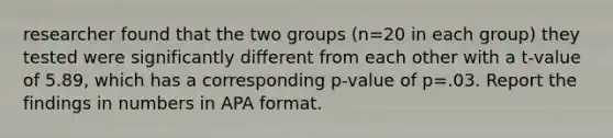 researcher found that the two groups (n=20 in each group) they tested were significantly different from each other with a t-value of 5.89, which has a corresponding p-value of p=.03. Report the findings in numbers in APA format.