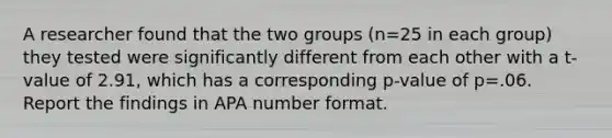 A researcher found that the two groups (n=25 in each group) they tested were significantly different from each other with a t-value of 2.91, which has a corresponding p-value of p=.06. Report the findings in APA number format.