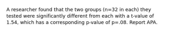 A researcher found that the two groups (n=32 in each) they tested were significantly different from each with a t-value of 1.54, which has a corresponding p-value of p=.08. Report APA.