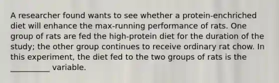 A researcher found wants to see whether a protein-enchriched diet will enhance the max-running performance of rats. One group of rats are fed the high-protein diet for the duration of the study; the other group continues to receive ordinary rat chow. In this experiment, the diet fed to the two groups of rats is the __________ variable.