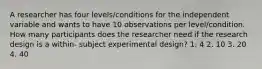 A researcher has four levels/conditions for the independent variable and wants to have 10 observations per level/condition. How many participants does the researcher need if the research design is a within- subject experimental design? 1. 4 2. 10 3. 20 4. 40