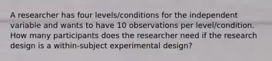 A researcher has four levels/conditions for the independent variable and wants to have 10 observations per level/condition. How many participants does the researcher need if the research design is a within-subject experimental design?