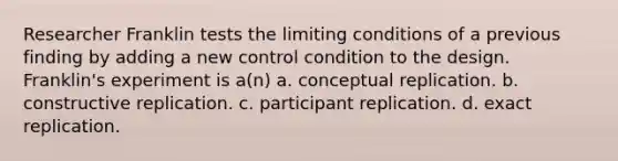 Researcher Franklin tests the limiting conditions of a previous finding by adding a new control condition to the design. Franklin's experiment is a(n) a. conceptual replication. b. constructive replication. c. participant replication. d. exact replication.