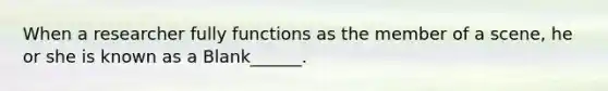 When a researcher fully functions as the member of a scene, he or she is known as a Blank______.