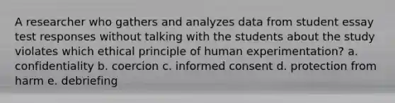 A researcher who gathers and analyzes data from student essay test responses without talking with the students about the study violates which ethical principle of human experimentation? a. confidentiality b. coercion c. informed consent d. protection from harm e. debriefing