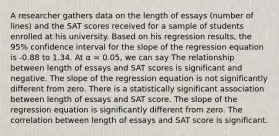 A researcher gathers data on the length of essays (number of lines) and the SAT scores received for a sample of students enrolled at his university. Based on his regression results, the 95% confidence interval for the slope of the regression equation is -0.88 to 1.34. At α = 0.05, we can say The relationship between length of essays and SAT scores is significant and negative. The slope of the regression equation is not significantly different from zero. There is a statistically significant association between length of essays and SAT score. The slope of the regression equation is significantly different from zero. The correlation between length of essays and SAT score is significant.