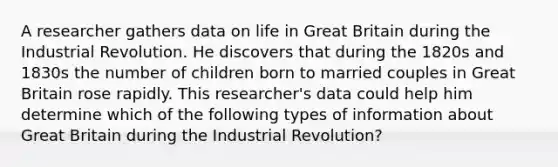 A researcher gathers data on life in Great Britain during the Industrial Revolution. He discovers that during the 1820s and 1830s the number of children born to married couples in Great Britain rose rapidly. This researcher's data could help him determine which of the following types of information about Great Britain during the Industrial Revolution?