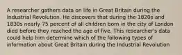 A researcher gathers data on life in Great Britain during the Industrial Revolution. He discovers that during the 1820s and 1830s nearly 75 percent of all children born in the city of London died before they reached the age of five. This researcher's data could help him determine which of the following types of information about Great Britain during the Industrial Revolution