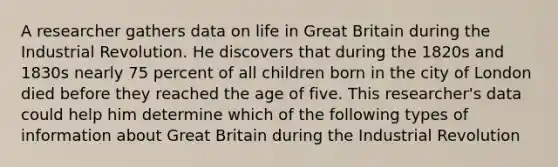 A researcher gathers data on life in Great Britain during the Industrial Revolution. He discovers that during the 1820s and 1830s nearly 75 percent of all children born in the city of London died before they reached the age of five. This researcher's data could help him determine which of the following types of information about Great Britain during the Industrial Revolution