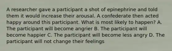 A researcher gave a participant a shot of epinephrine and told them it would increase their arousal. A confederate then acted happy around this participant. What is most likely to happen? A. The participant will become angrier B. The participant will become happier C. The participant will become less angry D. The participant will not change their feelings