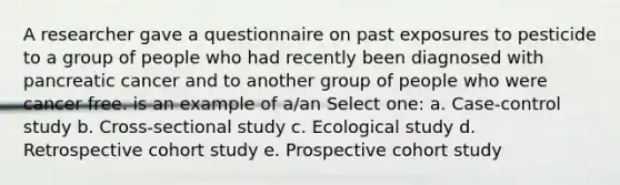 A researcher gave a questionnaire on past exposures to pesticide to a group of people who had recently been diagnosed with pancreatic cancer and to another group of people who were cancer free. is an example of a/an Select one: a. Case-control study b. Cross-sectional study c. Ecological study d. Retrospective cohort study e. Prospective cohort study