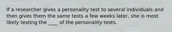 If a researcher gives a personality test to several individuals and then gives them the same tests a few weeks later, she is most likely testing the ____ of the personality tests.