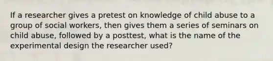 If a researcher gives a pretest on knowledge of child abuse to a group of social workers, then gives them a series of seminars on child abuse, followed by a posttest, what is the name of the experimental design the researcher used?