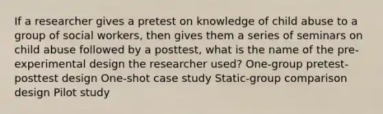 If a researcher gives a pretest on knowledge of child abuse to a group of social workers, then gives them a series of seminars on child abuse followed by a posttest, what is the name of the pre-experimental design the researcher used? One-group pretest-posttest design One-shot case study Static-group comparison design Pilot study