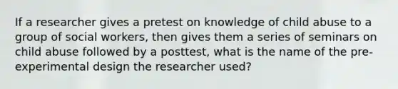 If a researcher gives a pretest on knowledge of child abuse to a group of social workers, then gives them a series of seminars on child abuse followed by a posttest, what is the name of the pre-experimental design the researcher used?