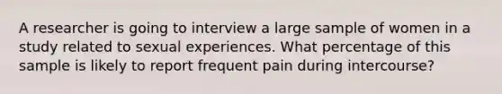 A researcher is going to interview a large sample of women in a study related to sexual experiences. What percentage of this sample is likely to report frequent pain during intercourse?