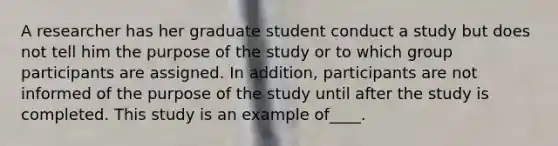 A researcher has her graduate student conduct a study but does not tell him the purpose of the study or to which group participants are assigned. In addition, participants are not informed of the purpose of the study until after the study is completed. This study is an example of____.