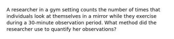 A researcher in a gym setting counts the number of times that individuals look at themselves in a mirror while they exercise during a 30-minute observation period. What method did the researcher use to quantify her observations?