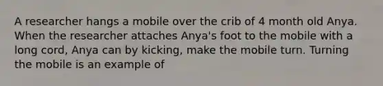 A researcher hangs a mobile over the crib of 4 month old Anya. When the researcher attaches Anya's foot to the mobile with a long cord, Anya can by kicking, make the mobile turn. Turning the mobile is an example of