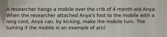 A researcher hangs a mobile over the crib of 4 month-old Anya. When the researcher attached Anya's foot to the mobile with a long cord, Anya can, by kicking, make the mobile turn. The turning if the mobile is an example of a(n)