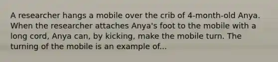 A researcher hangs a mobile over the crib of 4-month-old Anya. When the researcher attaches Anya's foot to the mobile with a long cord, Anya can, by kicking, make the mobile turn. The turning of the mobile is an example of...