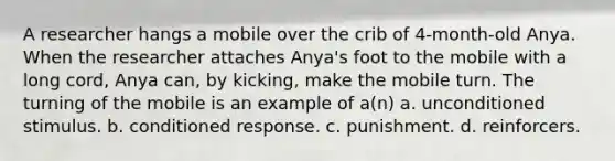 A researcher hangs a mobile over the crib of 4-month-old Anya. When the researcher attaches Anya's foot to the mobile with a long cord, Anya can, by kicking, make the mobile turn. The turning of the mobile is an example of a(n) a. unconditioned stimulus. b. conditioned response. c. punishment. d. reinforcers.