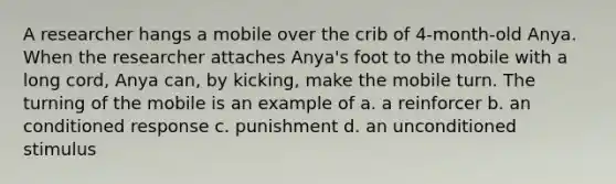 A researcher hangs a mobile over the crib of 4-month-old Anya. When the researcher attaches Anya's foot to the mobile with a long cord, Anya can, by kicking, make the mobile turn. The turning of the mobile is an example of a. a reinforcer b. an conditioned response c. punishment d. an unconditioned stimulus