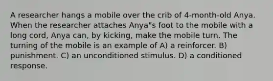 A researcher hangs a mobile over the crib of 4-month-old Anya. When the researcher attaches Anya"s foot to the mobile with a long cord, Anya can, by kicking, make the mobile turn. The turning of the mobile is an example of A) a reinforcer. B) punishment. C) an unconditioned stimulus. D) a conditioned response.