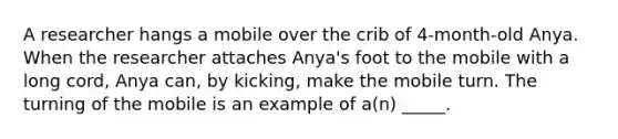 A researcher hangs a mobile over the crib of 4-month-old Anya. When the researcher attaches Anya's foot to the mobile with a long cord, Anya can, by kicking, make the mobile turn. The turning of the mobile is an example of a(n) _____.