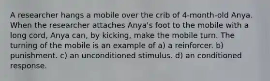 A researcher hangs a mobile over the crib of 4-month-old Anya. When the researcher attaches Anya's foot to the mobile with a long cord, Anya can, by kicking, make the mobile turn. The turning of the mobile is an example of a) a reinforcer. b) punishment. c) an unconditioned stimulus. d) an conditioned response.