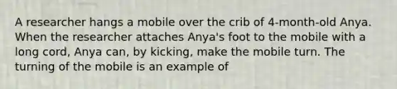 A researcher hangs a mobile over the crib of 4-month-old Anya. When the researcher attaches Anya's foot to the mobile with a long cord, Anya can, by kicking, make the mobile turn. The turning of the mobile is an example of