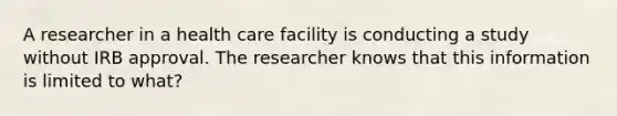 A researcher in a health care facility is conducting a study without IRB approval. The researcher knows that this information is limited to what?