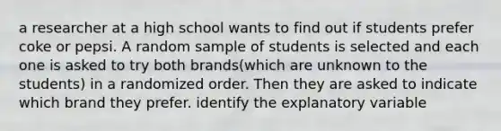 a researcher at a high school wants to find out if students prefer coke or pepsi. A random sample of students is selected and each one is asked to try both brands(which are unknown to the students) in a randomized order. Then they are asked to indicate which brand they prefer. identify the explanatory variable