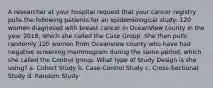 A researcher at your hospital request that your cancer registry pulls the following patients for an epidemiological study: 120 women diagnosed with breast cancer in OceanView county in the year 2018, which she called the Case Group. She then pulls randomly 120 women from Oceanview county who have had negative screening mammogram during the same period, which she called the Control group. What type of Study Design is she using? a. Cohort Study b. Case-Control Study c. Cross-Sectional Study d. Random Study