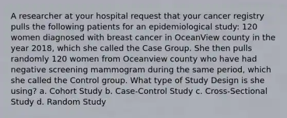 A researcher at your hospital request that your cancer registry pulls the following patients for an epidemiological study: 120 women diagnosed with breast cancer in OceanView county in the year 2018, which she called the Case Group. She then pulls randomly 120 women from Oceanview county who have had negative screening mammogram during the same period, which she called the Control group. What type of Study Design is she using? a. Cohort Study b. Case-Control Study c. Cross-Sectional Study d. Random Study