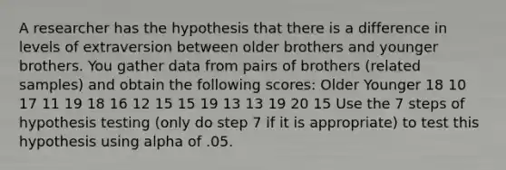 A researcher has the hypothesis that there is a difference in levels of extraversion between older brothers and younger brothers. You gather data from pairs of brothers (related samples) and obtain the following scores: Older Younger 18 10 17 11 19 18 16 12 15 15 19 13 13 19 20 15 Use the 7 steps of hypothesis testing (only do step 7 if it is appropriate) to test this hypothesis using alpha of .05.