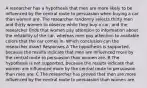 A researcher has a hypothesis that men are more likely to be influenced by the central route to persuasion when buying a car than women are. The researcher randomly selects thirty men and thirty women to observe while they buy a car, and the researcher finds that women pay attention to information about the reliability of the car, whereas men pay attention to available colors that the car comes in. Which conclusion can the researcher draw? Responses A The hypothesis is supported, because the results indicate that men are influenced more by the central route to persuasion than women are. B The hypothesis is not supported, because the results indicate that women are influenced more by the central route to persuasion than men are. C The researcher has proved that men are more influenced by the central route to persuasion than women are.