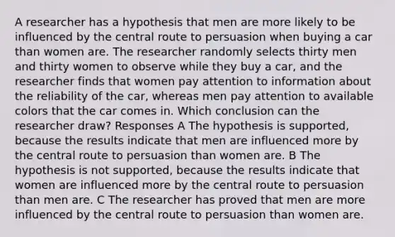 A researcher has a hypothesis that men are more likely to be influenced by the central route to persuasion when buying a car than women are. The researcher randomly selects thirty men and thirty women to observe while they buy a car, and the researcher finds that women pay attention to information about the reliability of the car, whereas men pay attention to available colors that the car comes in. Which conclusion can the researcher draw? Responses A The hypothesis is supported, because the results indicate that men are influenced more by the central route to persuasion than women are. B The hypothesis is not supported, because the results indicate that women are influenced more by the central route to persuasion than men are. C The researcher has proved that men are more influenced by the central route to persuasion than women are.