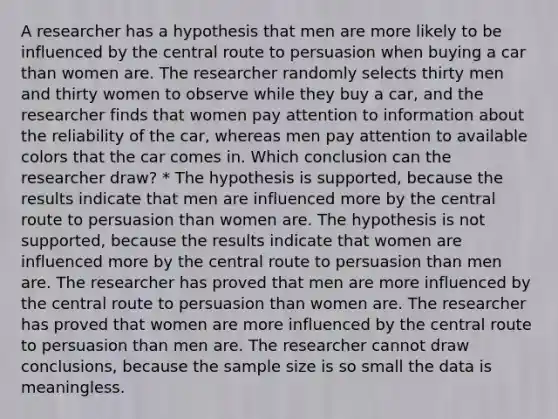 A researcher has a hypothesis that men are more likely to be influenced by the central route to persuasion when buying a car than women are. The researcher randomly selects thirty men and thirty women to observe while they buy a car, and the researcher finds that women pay attention to information about the reliability of the car, whereas men pay attention to available colors that the car comes in. Which conclusion can the researcher draw? * The hypothesis is supported, because the results indicate that men are influenced more by the central route to persuasion than women are. The hypothesis is not supported, because the results indicate that women are influenced more by the central route to persuasion than men are. The researcher has proved that men are more influenced by the central route to persuasion than women are. The researcher has proved that women are more influenced by the central route to persuasion than men are. The researcher cannot draw conclusions, because the sample size is so small the data is meaningless.