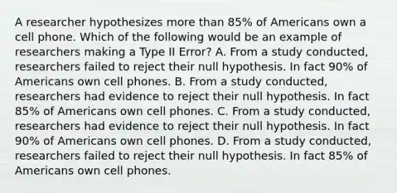 A researcher hypothesizes more than​ 85% of Americans own a cell phone. Which of the following would be an example of researchers making a Type II​ Error? A. From a study​ conducted, researchers failed to reject their null hypothesis. In fact​ 90% of Americans own cell phones. B. From a study​ conducted, researchers had evidence to reject their null hypothesis. In fact​ 85% of Americans own cell phones. C. From a study​ conducted, researchers had evidence to reject their null hypothesis. In fact​ 90% of Americans own cell phones. D. From a study​ conducted, researchers failed to reject their null hypothesis. In fact​ 85% of Americans own cell phones.