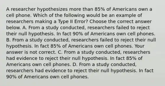 A researcher hypothesizes more than​ 85% of Americans own a cell phone. Which of the following would be an example of researchers making a Type II​ Error? Choose the correct answer below. A. From a study​ conducted, researchers failed to reject their null hypothesis. In fact​ 90% of Americans own cell phones. B. From a study​ conducted, researchers failed to reject their null hypothesis. In fact​ 85% of Americans own cell phones. Your answer is not correct. C. From a study​ conducted, researchers had evidence to reject their null hypothesis. In fact​ 85% of Americans own cell phones. D. From a study​ conducted, researchers had evidence to reject their null hypothesis. In fact​ 90% of Americans own cell phones.