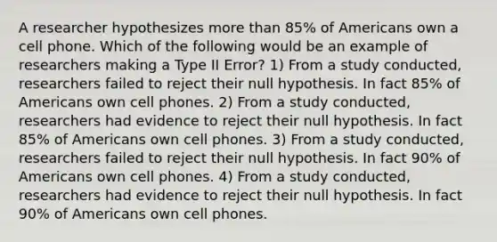 A researcher hypothesizes more than​ 85% of Americans own a cell phone. Which of the following would be an example of researchers making a Type II​ Error? 1) From a study​ conducted, researchers failed to reject their null hypothesis. In fact​ 85% of Americans own cell phones. 2) From a study​ conducted, researchers had evidence to reject their null hypothesis. In fact​ 85% of Americans own cell phones. 3) From a study​ conducted, researchers failed to reject their null hypothesis. In fact​ 90% of Americans own cell phones. 4) From a study​ conducted, researchers had evidence to reject their null hypothesis. In fact​ 90% of Americans own cell phones.