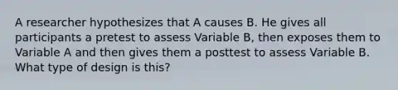 A researcher hypothesizes that A causes B. He gives all participants a pretest to assess Variable B, then exposes them to Variable A and then gives them a posttest to assess Variable B. What type of design is this?