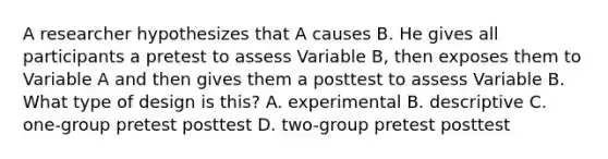 A researcher hypothesizes that A causes B. He gives all participants a pretest to assess Variable B, then exposes them to Variable A and then gives them a posttest to assess Variable B. What type of design is this? A. experimental B. descriptive C. one-group pretest posttest D. two-group pretest posttest