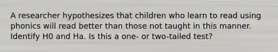 A researcher hypothesizes that children who learn to read using phonics will read better than those not taught in this manner. Identify H0 and Ha. Is this a one- or two-tailed test?