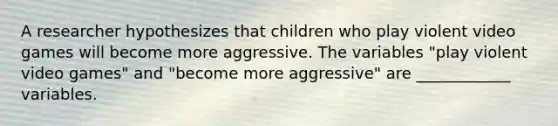 A researcher hypothesizes that children who play violent video games will become more aggressive. The variables "play violent video games" and "become more aggressive" are ____________ variables.