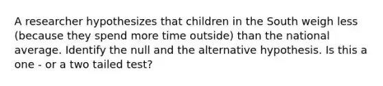 A researcher hypothesizes that children in the South weigh less (because they spend more time outside) than the national average. Identify the null and the alternative hypothesis. Is this a one - or a two tailed test?