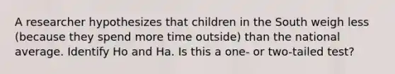 A researcher hypothesizes that children in the South weigh less (because they spend more time outside) than the national average. Identify Ho and Ha. Is this a one- or two-tailed test?